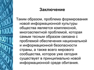 Заключение
Таким образом, проблема формирования
новой информационной культуры
общества является комплексной,
многоаспектной проблемой, которая
самым тесным образом связана с
проблемой обеспечения национальной
и информационной безопасности
страны, а также всего мирового
сообщества, которое уже сегодня
существует в принципиально новой
информационной среде обитания.
 