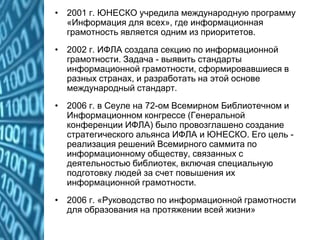 • 2001 г. ЮНЕСКО учредила международную программу
«Информация для всех», где информационная
грамотность является одним из приоритетов.
• 2002 г. ИФЛА создала секцию по информационной
грамотности. Задача - выявить стандарты
информационной грамотности, сформировавшиеся в
разных странах, и разработать на этой основе
международный стандарт.
• 2006 г. в Сеуле на 72-ом Всемирном Библиотечном и
Информационном конгрессе (Генеральной
конференции ИФЛА) было провозглашено создание
стратегического альянса ИФЛА и ЮНЕСКО. Его цель -
реализация решений Всемирного саммита по
информационному обществу, связанных с
деятельностью библиотек, включая специальную
подготовку людей за счет повышения их
информационной грамотности.
• 2006 г. «Руководство по информационной грамотности
для образования на протяжении всей жизни»
 