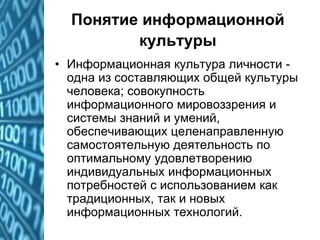 Понятие информационной
культуры
• Информационная культура личности -
одна из составляющих общей культуры
человека; совокупность
информационного мировоззрения и
системы знаний и умений,
обеспечивающих целенаправленную
самостоятельную деятельность по
оптимальному удовлетворению
индивидуальных информационных
потребностей с использованием как
традиционных, так и новых
информационных технологий.
 