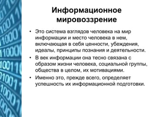 Информационное
мировоззрение
• Это система взглядов человека на мир
информации и место человека в нем,
включающая в себя ценности, убеждения,
идеалы, принципы познания и деятельности.
• В век информации она тесно связана с
образом жизни человека, социальной группы,
общества в целом, их мотивациями.
• Именно это, прежде всего, определяет
успешность их информационной подготовки.
 