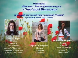 Переможці
обласного літературного конкурсу
«Герої моєї Вітчизни»
за кращий поетичний твір у номінації “Поезія”
(учасники віком 15-21 років)
Галко Софія,
ІІІ місце
за поезії
“На Нечаєвій
могилі”, “Синочки --
яворочки”,”Вальс 41-
го року”, “Ні – війні”
Артюх Катерина,
ІІ місце
за поезію
“Звістка”
Постольник Ірина,
І місце
за поезії
“Лист від матері
солдату” ,
“Наш герой”
 