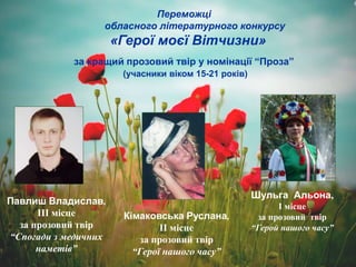 Переможці
обласного літературного конкурсу
«Герої моєї Вітчизни»
за кращий прозовий твір у номінації “Проза”
(учасники віком 15-21 років)
Шульга Альона,
І місце
за прозовий твір
“Герой нашого часу”
Кімаковська Руслана,
ІІ місце
за прозовий твір
“Герої нашого часу”
Павлиш Владислав,
ІІІ місце
за прозовий твір
“Спогади з медичних
наметів”
 