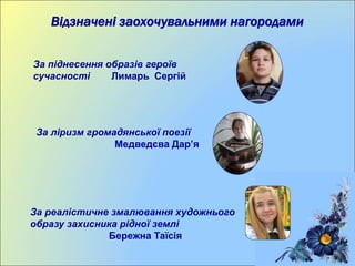 Відзначені заохочувальними нагородами
За піднесення образів героїв
сучасності Лимарь Сергій
За ліризм громадянської поезії
Медведєва Дар’я
За реалістичне змалювання художнього
образу захисника рідної землі
Бережна Таїсія
 