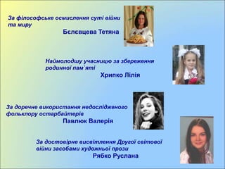 За філософське осмислення суті війни
та миру
Бєлєвцева Тетяна
Наймолодшу учасницю за збереження
родинної пам`яті
Хрипко Лілія
За доречне використання недослідженого
фольклору остарбайтерів
Павлюк Валерія
За достовірне висвітлення Другої світової
війни засобами художньої прози
Рябко Руслана
 