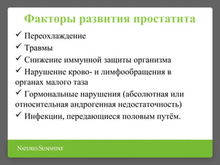 Факторы развития простатита
 Переохлаждение
 Травмы
 Снижение иммунной защиты организма
 Нарушение крово- и лимфообращения в
органах малого таза
 Гормональные нарушения (абсолютная или
относительная андрогенная недостаточность)
 Инфекции, передающиеся половым путём.
 