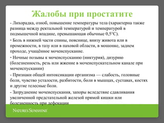Жалобы при простатите
- Лихорадка, озноб, повышение температуры тела (характерна также
разница между ректальной температурой и температурой в
подмышечной впадине, превышающая обычные 0,5°C).
- Боль в нижней части спины, пояснице, внизу живота или в
промежности, в тазу или в паховой области, в мошонке, заднем
проходе, учащённое мочеиспускание.
- Ночные позывы к мочеиспусканию (никтурия), дизурию
(болезненность, резь или жжение в мочеиспускательном канале при
мочеиспускании)
- Признаки общей интоксикации организма — слабость, головные
боли, чувство усталости, разбитости, боли в мышцах, суставах, костях
и другие телесные боли.
- Затруднение мочеиспускания, запоры вследствие сдавливания
увеличенной предстательной железой прямой кишки или
болезненность при дефекации
 
