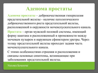 Аденома простаты
Аденома простаты – доброкачественная гиперплазия
предстательной железы - наличие патологического
доброкачественного роста предстательной железы,
расположенной в окружности мочеиспускательного канала.
Простата – орган мужской половой системы, имеющий
форму каштана и расположенный в промежности между
мочевым пузырем и наружным сфинктером уретры. Через
толщу предстательной железы проходит задняя часть
мочеиспускательного канала.
С этими особенностями строения и расположения и
связаны основные симптомы, возникающие при
заболеваниях предстательной железы.
 