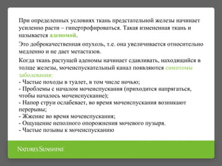 При определенных условиях ткань предстательной железы начинает
усиленно расти – гипертрофироваться. Такая измененная ткань и
называется аденомой.
Это доброкачественная опухоль, т.е. она увеличивается относительно
медленно и не дает метастазов.
Когда ткань растущей аденомы начинает сдавливать, находящийся в
толще железы, мочеиспускательный канал появляются симптомы
заболевания:
- Частые походы в туалет, в том числе ночью;
- Проблемы с началом мочеиспускания (приходится напрягаться,
чтобы началось мочеиспускание);
- Напор струи ослабевает, во время мочеиспускания возникают
перерывы;
- Жжение во время мочеиспускания;
- Ощущение неполного опорожнения мочевого пузыря.
- Частые позывы к мочеиспусканию
 