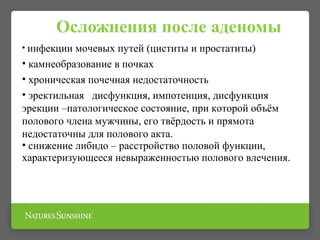 Осложнения после аденомы
• инфекции мочевых путей (циститы и простатиты)
• камнеобразование в почках
• хроническая почечная недостаточность
• эректильная дисфункция, импотенция, дисфункция
эрекции –патологическое состояние, при которой объём
полового члена мужчины, его твёрдость и прямота
недостаточны для полового акта.
• снижение либидо – расстройство половой функции,
характеризующееся невыраженностью полового влечения.
 
