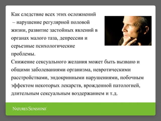 Как следствие всех этих осложнений
– нарушение регулярной половой
жизни, развитие застойных явлений в
органах малого таза, депрессии и
серьезные психологические
проблемы.
Снижение сексуального желания может быть вызвано и
общими заболеваниями организма, невротическими
расстройствами, эндокринными нарушениями, побочным
эффектом некоторых лекарств, врожденной патологией,
длительным сексуальным воздержанием и т.д.
 