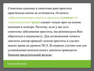 Симптомы аденомы и симптомы рака простаты
практически ничем не отличаются. Отличить
доброкачественную опухоль простаты (аденому) от
злокачественной (рака) сможет только врач на основе
анализов и осмотра. Поэтому, если у вас есть
симптомы заболевания простаты, мы рекомендуем Вам
обратиться к специалисту. Для установления точного
диагноза доктор проведёт осмотр простаты и сделает
анализ крови на уровень ПСА. В спорных случаях или для
установления окончательного диагноза проводится
биопсия предстательной железы.
 