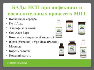 БАДы НСП при инфекциях и
воспалительных процессах МПТ
• Коллоидное серебро
• По д’Арко
• Хлорофилл жидкий
• Сок Алоэ Вера
• Комплекс с каприловой кислотой
• Юрай (Украина) / Уро Лакс (Россия)
• Моринда
• Корень солодки
• Кошачий коготь
 