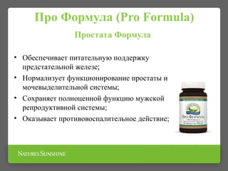Про Формула (Pro Formula)
Простата Формула
• Обеспечивает питательную поддержку
предстательной железе;
• Нормализует функционирование простаты и
мочевыделительной системы;
• Сохраняет полноценной функцию мужской
репродуктивной системы;
• Оказывает противовоспалительное действие;
 