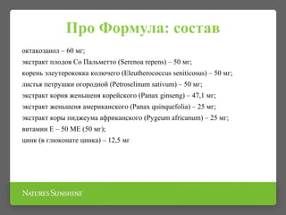 Про Формула: состав
октакозанол – 60 мг;
экстракт плодов Со Пальметто (Serenoa repens) – 50 мг;
корень элеутерококка колючего (Eleutherococcus seniticosus) – 50 мг;
листья петрушки огородной (Petroselinum sativum) – 50 мг;
экстракт корня женьшеня корейского (Рanах ginseng) – 47,1 мг;
экстракт женьшеня американского (Panax quinquefolia) – 25 мг;
экстракт коры пиджеума африканского (Pygeum africanum) – 25 мг;
витамин Е – 50 ME (50 мг);
цинк (в глюконате цинка) – 12,5 мг
 