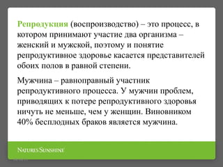 Репродукция (воспроизводство) – это процесс, в
котором принимают участие два организма –
женский и мужской, поэтому и понятие
репродуктивное здоровье касается представителей
обоих полов в равной степени.
Мужчина – равноправный участник
репродуктивного процесса. У мужчин проблем,
приводящих к потере репродуктивного здоровья
ничуть не меньше, чем у женщин. Виновником
40% бесплодных браков является мужчина.
09/16/15
 