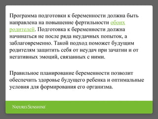 Программа подготовки к беременности должна быть
направлена на повышение фертильности обоих
родителей. Подготовка к беременности должна
начинаться не после ряда неудачных попыток, а
заблаговременно. Такой подход поможет будущим
родителям защитить себя от неудач при зачатии и от
негативных эмоций, связанных с ними.
Правильное планирование беременности позволит
обеспечить здоровье будущего ребенка и оптимальные
условия для формирования его организма.
 