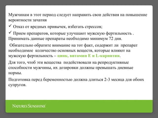 Мужчинам в этот период следует направить свои действия на повышение
вероятности зачатия
 Отказ от вредных привычек, избегать стрессов;
 Прием препаратов, которые улучшают мужскую фертильность .
Принимать данные препараты необходимо минимум 72 дня.
Обязательно обратите внимание на тот факт, содержит ли препарат
необходимое количество основных веществ, которые влияют на
мужскую фертильность – цинк, витамин Е и L-карнитин.
Для того, чтоб эти вещества подействовали на репродуктивные
способности мужчины, их дозировки должны превышать дневные
нормы.
Подготовка перед беременностью должна длиться 2-3 месяца для обоих
супругов.
 