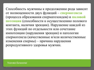 Способность мужчины к продолжению рода зависит
от полноценности двух функций – спермогенеза
(процесса образования сперматозоидов) и половой
потенции (способности к осуществлению полового
контакта, наличия эрекции). Нарушение каждой из
этих функций по отдельности или сочетание
импотенции (нарушения эрекции) и патологии
спермогенеза (качественные и/или количественные
изменения спермы) – причина нарушения
репродуктивного здоровья мужчин.
09/16/15
 