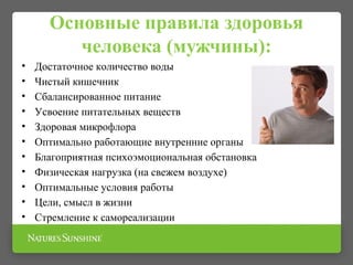 Основные правила здоровья
человека (мужчины):
• Достаточное количество воды
• Чистый кишечник
• Сбалансированное питание
• Усвоение питательных веществ
• Здоровая микрофлора
• Оптимально работающие внутренние органы
• Благоприятная психоэмоциональная обстановка
• Физическая нагрузка (на свежем воздухе)
• Оптимальные условия работы
• Цели, смысл в жизни
• Стремление к самореализации
 