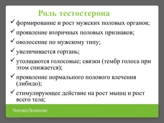 Роль тестостерона
формирование и рост мужских половых органов;
проявление вторичных половых признаков;
оволосение по мужскому типу;
увеличивается гортань;
утолщаются голосовые; связки (тембр голоса при
этом снижается);
проявление нормального полового влечения
(либидо);
стимулирующее действие на рост мышц и рост
всего тела;
09/16/15
 
