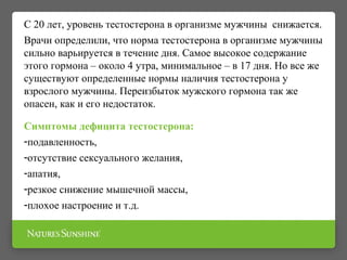 С 20 лет, уровень тестостерона в организме мужчины снижается.
Врачи определили, что норма тестостерона в организме мужчины
сильно варьируется в течение дня. Самое высокое содержание
этого гормона – около 4 утра, минимальное – в 17 дня. Но все же
существуют определенные нормы наличия тестостерона у
взрослого мужчины. Переизбыток мужского гормона так же
опасен, как и его недостаток.
Симптомы дефицита тестостерона:
-подавленность,
-отсутствие сексуального желания,
-апатия,
-резкое снижение мышечной массы,
-плохое настроение и т.д.
 