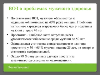 ВОЗ о проблемах мужского здоровья
• По статистике ВОЗ, мужчины обращаются за
медицинской помощью на 40% реже женщин. Проблемы
интимного характера встречаются более чем у половины
мужчин старше 40 лет.
• Простатит – наиболее часто встречающееся
урологическое заболевание среди мужчин до 50 лет.
• Официальная статистика свидетельствует о наличии
простатита у 30 – 65 % мужчин старше 25 лет, не говоря о
статистике неофициальной.
• Около 98 % запущенных случаев простатита
заканчиваются серьезными осложнениями.
 