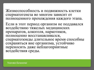 Жизнеспособность и подвижность клетки
сперматогенеза во многом зависит от
полноценного прохождения каждого этапа.
Если в этот период организм не поддавался
воздействию тяжелых медицинских
препаратов, алкоголя, наркотиков,
полноценно восстанавливался,
сперматозоиды длительное время способны
сохраняться вне организма, устойчиво
переносить даже неблагоприятные
воздействия среды.
 