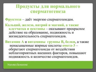 Продукты для нормального
сперматогенеза
Фруктоза – даёт энергию сперматозоидам.
Кальций, железо, натрий и магний, а также
клетчатка и пектины – оказывают прекрасное
действие на образование, подвижность и
жизнедеятельность сперматозоидов.
Витамин А и витамины группы В, белки, а также
ненасыщенные жирные кислоты омега-3 –
оберегают сперматозоиды от воздействия
неблагоприятных внешних факторов, повышают
подвижность и количество сперматозоидов.
 