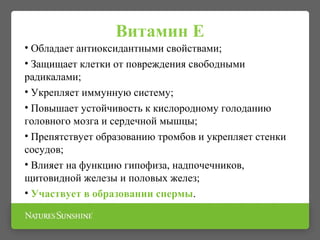 Витамин Е
• Обладает антиоксидантными свойствами;
• Защищает клетки от повреждения свободными
радикалами;
• Укрепляет иммунную систему;
• Повышает устойчивость к кислородному голоданию
головного мозга и сердечной мышцы;
• Препятствует образованию тромбов и укрепляет стенки
сосудов;
• Влияет на функцию гипофиза, надпочечников,
щитовидной железы и половых желез;
• Участвует в образовании спермы.
 