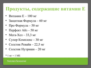 Продукты, содержащие витамин Е
• Витамин Е – 100 мг
• Защитная Формула – 60 мг
• Про Формула – 50 мг
• Перфект Айз – 50 мг
• Мега-Хел – 33,3 мг
• Супер Комплекс – 30 мг
• Солстик Ревайв – 22,5 мг
• Солстик Нутришн – 20 мг
* 1 мг = 1 МЕ
 