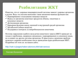 Реабилитация ЖКТ
Известно, что от здоровья пищеварительной системы зависит здоровье организма
в целом. Ведь эта система выполняет такие жизненно-важные функции как:
 Переваривание и всасывание пищевых веществ
 Вывод из организма конечных продуктов обмена, токсичных и
ненужных веществ
 Детоксикация организма
 Барьерная функция между внешней и внутренней средой организма
 Метаболизм (обмен веществ)
 Поддержка и контроль за микробиоценозом кишечника
Поэтому нарушения в работе желудочно-кишечного тракта (ЖКТ) приводят не
только к проблемам, напрямую связанным с перевариванием и усвоением пищи,
но и влияют на другие системы организма. И приступать к решению проблем
мужского здоровья необходимо после проведения курса реабилитации ЖКТ.
Подробнее об этом см. на нашем сайте:
http://natr.ru/pages/nabor-zdorove-zhkt-kak-osnova
 