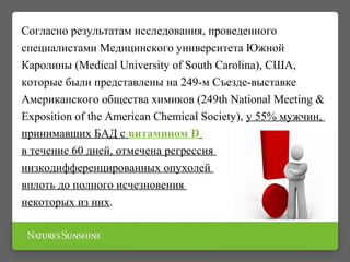 Согласно результатам исследования, проведенного
специалистами Медицинского университета Южной
Каролины (Medical University of South Carolina), США,
которые были представлены на 249-м Съезде-выставке
Американского общества химиков (249th National Meeting &
Exposition of the American Chemical Society), у 55% мужчин,
принимавших БАД с витамином D
в течение 60 дней, отмечена регрессия
низкодифференцированных опухолей
вплоть до полного исчезновения
некоторых из них.
 
