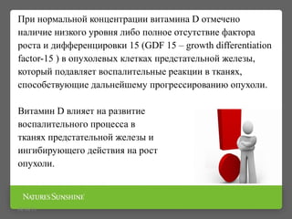 09/16/15
При нормальной концентрации витамина D отмечено
наличие низкого уровня либо полное отсутствие фактора
роста и дифференцировки 15 (GDF 15 – growth differentiation
factor-15 ) в опухолевых клетках предстательной железы,
который подавляет воспалительные реакции в тканях,
способствующие дальнейшему прогрессированию опухоли.
Витамин D влияет на развитие
воспалительного процесса в
тканях предстательной железы и
ингибирующего действия на рост
опухоли.
 