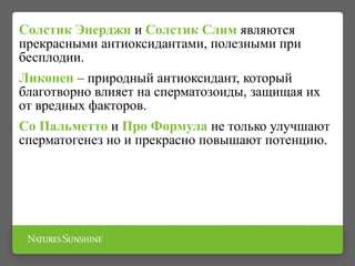 Солстик Энерджи и Солстик Слим являются
прекрасными антиоксидантами, полезными при
бесплодии.
Ликопен – природный антиоксидант, который
благотворно влияет на сперматозоиды, защищая их
от вредных факторов.
Со Пальметто и Про Формула не только улучшают
сперматогенез но и прекрасно повышают потенцию.
 