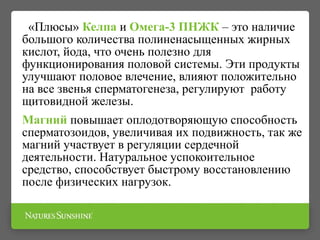 «Плюсы» Келпа и Омега-3 ПНЖК – это наличие
большого количества полиненасыщенных жирных
кислот, йода, что очень полезно для
функционирования половой системы. Эти продукты
улучшают половое влечение, влияют положительно
на все звенья сперматогенеза, регулируют работу
щитовидной железы.
Магний повышает оплодотворяющую способность
сперматозоидов, увеличивая их подвижность, так же
магний участвует в регуляции сердечной
деятельности. Натуральное успокоительное
средство, способствует быстрому восстановлению
после физических нагрузок.
 