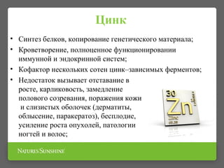 Цинк
• Синтез белков, копирование генетического материала;
• Кроветворение, полноценное функционировании
иммунной и эндокринной систем;
• Кофактор нескольких сотен цинк–зависимых ферментов;
• Недостаток вызывает отставание в
росте, карликовость, замедление
полового созревания, поражения кожи
и слизистых оболочек (дерматиты,
облысение, паракератоз), бесплодие,
усиление роста опухолей, патологии
ногтей и волос;
 