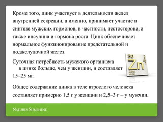 Кроме того, цинк участвует в деятельности желез
внутренней секреции, а именно, принимает участие в
синтезе мужских гормонов, в частности, тестостерона, а
также инсулина и гормона роста. Цинк обеспечивает
нормальное функционирование предстательной и
поджелудочной желез.
Суточная потребность мужского организма
в цинке больше, чем у женщин, и составляет
15–25 мг.
Общее содержание цинка в теле взрослого человека
составляет примерно 1,5 г у женщин и 2,5–3 г – у мужчин.
 