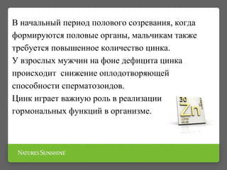 В начальный период полового созревания, когда
формируются половые органы, мальчикам также
требуется повышенное количество цинка.
У взрослых мужчин на фоне дефицита цинка
происходит снижение оплодотворяющей
способности сперматозоидов.
Цинк играет важную роль в реализации
гормональных функций в организме.
 