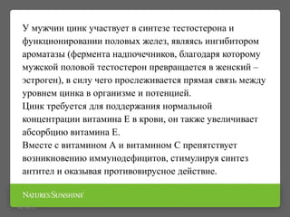 09/16/15
У мужчин цинк участвует в синтезе тестостерона и
функционировании половых желез, являясь ингибитором
ароматазы (фермента надпочечников, благодаря которому
мужской половой тестостерон превращается в женский –
эстроген), в силу чего прослеживается прямая связь между
уровнем цинка в организме и потенцией.
Цинк требуется для поддержания нормальной
концентрации витамина Е в крови, он также увеличивает
абсорбцию витамина Е.
Вместе с витамином А и витамином С препятствует
возникновению иммунодефицитов, стимулируя синтез
антител и оказывая противовирусное действие.
 