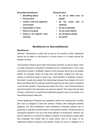 Doing Well: Beneficence
 Benefitting others
 Prevent harm
 Create a safe and supportive
environment
 Help people in crises
 Desire to do good.
 Acting in the patient's 'best
interests
Doing No Harm
 do not to inflict harm on
people
 do not cause pain or
suffering
 do not incapacitate
 do not cause offence
 do not deprive people
 do not kill
Beneficence vs. Non-maleficence
Beneficence:
Definition: Beneficence is action that is done for the benefit of others. Beneficent
actions can be taken to help prevent or remove harms or to simply improve the
situation of others.
This principle is linked in part to both of the earlier principles, as well as others. Harm
is usually measured in comparison to benefits and not in absolute terms. Thus, many
interventions include a “justifiable” degree of harm because they bring much greater
benefit. For example, almost all drugs have side effects, ranging from mild (e.g.,
nausea or abdominal upset) to severe (e.g., atrial fibrillation or bleeding). However,
this doesn‟t usually stop people from taking drugs because they compare the risk of
these side effects with the ultimate benefit they get from the drug, which is hopefully
a cure for their condition. That being said, without the “truth,” such informed decisions
about the benefit of the intervention can never be reached. This means that the state
of being “uninformed” (or misinformed) might lead people to miss a true benefit, or to
have illusions about a false one.
Clinical Applications: Physicians are expected to refrain from causing harm, but they
also have an obligation to help their patients. Ethicists often distinguish between
obligatory and ideal beneficence. Ideal beneficence comprises extreme acts of
generosity or attempts to benefit others on all possible occasions. Physicians are not
necessarily expected to live up to this broad definition of beneficence. However, the
goal of medicine is to promote the welfare of patients, and physicians possess skills
and knowledge that enable them to assist others. Due to the nature of the
relationship between physicians and patients, doctors do have an obligation to 1)
 