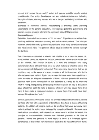 prevent and remove harms, and 2) weigh and balance possible benefits against
possible risks of an action. Beneficence can also include protecting and defending
the rights of others, rescuing persons who are in danger, and helping individuals with
disabilities.
Examples of beneficent actions: Resuscitating a drowning victim, providing
vaccinations for the general population, encouraging a patient to quit smoking and
start an exercise program, talking to the community about STD prevention.
Non-maleficence:
Definition: Non-maleficence means to “do no harm.” Physicians must refrain from
providing ineffective treatments or acting with malice toward patients. This principle,
however, offers little useful guidance to physicians since many beneficial therapies
also have serious risks. The pertinent ethical issue is whether the benefits outweigh
the burdens.
One of the most crucial duties of a health care provider is not to harm the patient, i.e.,
if the provider cannot be part of the solution, then at least he/she should not be part
of the problem. The concept of harm is a wide and contested one. Many
commentators have different views on it, but what matters is what the patient (the
person concerned) believes to be harmful. There are many risks/harms that we, as
providers, may not be aware of or even consider at all, but they mean a lot to the
affected person-our patient. Again, people need to know about their conditions in
order to make an adequate assessment of harm. How can patients tell what the
potential harm of this investigation or that treatment is, if they do not know the
“truth”? Hiding, manipulating, or falsifying information given (or not) to the patient
could affect their ability to make a decision, which in turn may cause them direct
harm if they make a misguided decision, or cause harm that could have been
avoided if they knew the “truth.”
Clinical Applications: Physicians should not provide ineffective treatments to patients
as these offer risk with no possibility of benefit and thus have a chance of harming
patients. In addition, physicians must not do anything that would purposely harm
patients without the action being balanced by proportional benefit. Because many
medications, procedures, and interventions cause harm in addition to benefit, the
principle of non-maleficence provides little concrete guidance in the care of
patients. Where this principle is most helpful is when it is balanced against
beneficence. In this context non-maleficence posits that the risks of treatment (harm)
 