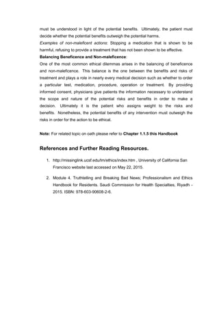 must be understood in light of the potential benefits. Ultimately, the patient must
decide whether the potential benefits outweigh the potential harms.
Examples of non-maleficent actions: Stopping a medication that is shown to be
harmful, refusing to provide a treatment that has not been shown to be effective.
Balancing Beneficence and Non-maleficence:
One of the most common ethical dilemmas arises in the balancing of beneficence
and non-maleficence. This balance is the one between the benefits and risks of
treatment and plays a role in nearly every medical decision such as whether to order
a particular test, medication, procedure, operation or treatment. By providing
informed consent, physicians give patients the information necessary to understand
the scope and nature of the potential risks and benefits in order to make a
decision. Ultimately it is the patient who assigns weight to the risks and
benefits. Nonetheless, the potential benefits of any intervention must outweigh the
risks in order for the action to be ethical.
Note: For related topic on oath please refer to Chapter 1.1.5 this Handbook
References and Further Reading Resources.
1. http://missinglink.ucsf.edu/lm/ethics/index.htm , University of California San
Francisco website last accessed on May 22, 2015.
2. Module 4. Truthtelling and Breaking Bad News; Professionalism and Ethics
Handbook for Residents. Saudi Commission for Health Specialties, Riyadh -
2015. ISBN: 978-603-90608-2-6.
 