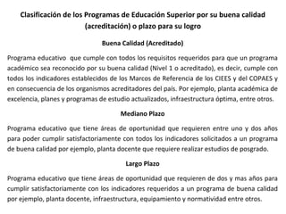 Clasificación de los Programas de Educación Superior por su buena calidad
(acreditación) o plazo para su logro
Buena Calidad (Acreditado)
Programa educativo que cumple con todos los requisitos requeridos para que un programa
académico sea reconocido por su buena calidad (Nivel 1 o acreditado), es decir, cumple con
todos los indicadores establecidos de los Marcos de Referencia de los CIEES y del COPAES y
en consecuencia de los organismos acreditadores del país. Por ejemplo, planta académica de
excelencia, planes y programas de estudio actualizados, infraestructura óptima, entre otros.
Mediano Plazo
Programa educativo que tiene áreas de oportunidad que requieren entre uno y dos años
para poder cumplir satisfactoriamente con todos los indicadores solicitados a un programa
de buena calidad por ejemplo, planta docente que requiere realizar estudios de posgrado.
Largo Plazo
Programa educativo que tiene áreas de oportunidad que requieren de dos y mas años para
cumplir satisfactoriamente con los indicadores requeridos a un programa de buena calidad
por ejemplo, planta docente, infraestructura, equipamiento y normatividad entre otros.
 