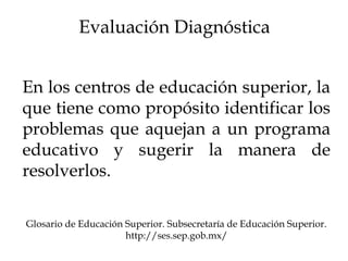 Evaluación Diagnóstica
En los centros de educación superior, la
que tiene como propósito identificar los
problemas que aquejan a un programa
educativo y sugerir la manera de
resolverlos.
Glosario de Educación Superior. Subsecretaría de Educación Superior.
http://ses.sep.gob.mx/
 