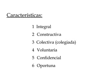 1 Integral
2 Constructiva
3 Colectiva (colegiada)
4 Voluntaria
5 Confidencial
6 Oportuna
Características:
 