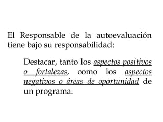 El Responsable de la autoevaluación
tiene bajo su responsabilidad:
Destacar, tanto los aspectos positivos
o fortalezas, como los aspectos
negativos o áreas de oportunidad de
un programa.
 