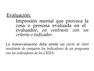 La Autoevaluación debe emitir un juicio de valor
resultante de comparar los indicadores de un programa
con los indicadores de los CIEES.
Evaluación:
Impresión mental que provoca la
cosa o persona evaluada en el
evaluador, en contraste con un
criterio o indicador.
 