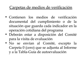 • Contienen los medios de verificación
documental del cumplimiento o de la
situación que guarda cada indicador en la
operación cotidiana del programa
• Deberán estar a disposición del Comité
para la visita de evaluación
• No se envían al Comité, excepto la
Carpeta 0 (cero) que se adjunta al Informe
y a la Tabla-Guía de autoevaluación
Carpetas de medios de verificación
 