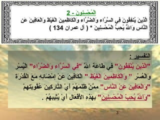 3
‫سن‬ِ‫ون‬ ‫ح‬ْ‫ِس‬ ‫م‬ُ‫ْح‬ ‫ل‬ْ‫ِس‬‫ا‬‫و‬‫ن‬َ-2
‫ن‬ِ‫ون‬ ‫ع‬َ ‫ن‬َ ‫في‬ِ‫ون‬‫عا‬َ ‫ل‬ْ‫ِس‬‫وا‬َ ‫ظ‬َ ‫ي‬ْ‫ِس‬‫غ‬َ ‫ل‬ْ‫ِس‬‫ا‬ ‫ن‬َ ‫مي‬ِ‫ون‬ ‫ظ‬ِ‫ون‬ ‫كا‬َ ‫ل‬ْ‫ِس‬‫وا‬َ ‫راء‬َّ ‫ض‬َّ ‫وال‬َ ‫راء‬َّ ‫س‬َّ ‫ال‬ ‫ف ي‬ِ‫ون‬ ‫ن‬َ ‫قو‬ُ‫ْح‬‫ف‬ِ‫ون‬‫ين‬ُ‫ْح‬ ‫ن‬َ ‫ذي‬ِ‫ون‬‫ل‬َّ‫ا‬
‫ل‬ُّ  ‫وا‬َ ‫س‬ِ‫ون‬ ‫نا‬َّ‫ال‬‫ن‬َ ‫ني‬ِ‫ون‬‫س‬ِ‫ون‬ ‫ح‬ْ‫ِس‬ ‫م‬ُ‫ْح‬ ‫ل‬ْ‫ِس‬‫ا‬ ‫ب‬ُّ  ‫ح‬ِ‫ون‬ ‫ي‬ُ‫ْح‬) *‫عمران‬ ‫آل‬134(
: ‫التفسير‬
" ‫اَط‬‫ن‬َ ‫قو‬ُ‫ْح‬‫ف‬ِ‫ون‬‫ن‬ْ‫ِس‬‫ي‬ُ‫ْح‬ ‫ن‬َ ‫ذي‬ِ‫ون‬‫ل‬َّ‫اَط "ا‬‫ل‬َّ ‫ا‬ ‫عة‬َ ‫طا‬َ ‫ف ي‬ِ‫ون‬" ‫اَط‬‫ء‬‫را‬َّ ‫ض‬َّ ‫وال‬َ ‫راء‬َّ ‫س‬َّ ‫ال‬ ‫ف ي‬ِ‫ون‬" ‫اَط‬‫سر‬ْ‫ِس‬ ‫ي‬ُ‫ْح‬‫ل‬ْ‫ِس‬‫ا‬
‫سر‬ْ‫ِس‬ ‫ع‬ُ‫ْح‬ ‫ل‬ْ‫ِس‬‫وا‬َ”‫يظ‬ْ‫ِس‬‫غ‬َ ‫ل‬ْ‫ِس‬‫ا‬ ‫ن‬َ ‫مي‬ِ‫ون‬ ‫ظ‬ِ‫ون‬ ‫كا‬َ ‫ل‬ْ‫ِس‬‫وا‬َ" ‫اَط‬‫رة‬َ ‫د‬ْ‫ِس‬ ‫ق‬ُ‫ْح‬‫ل‬ْ‫ِس‬‫ا‬ ‫ع‬َ ‫م‬َ ‫ه‬ِ‫ون‬ ‫ئ‬ِ‫ون‬‫ضا‬َ ‫م‬ْ‫ِس‬ ‫إ‬ ‫ن‬ْ‫ِس‬ ‫ع‬َ ‫ن‬َ ‫في‬ِ‫ون‬‫كا‬َ ‫ل‬ْ‫ِس‬‫ا‬
" ‫اَط‬‫س‬‫نا‬َّ‫ال‬ ‫ن‬ْ‫ِس‬ ‫ع‬َ ‫ن‬َ ‫في‬ِ‫ون‬‫عا‬َ ‫ل‬ْ‫ِس‬‫وا‬َ " ‫اَط‬‫م‬ْ‫ِس‬ ‫بته‬َ‫قو‬ُ‫ْح‬‫ع‬ُ‫ْح‬ ‫ن‬َ ‫هكي‬ِ‫ون‬ ‫ر‬ِ‫ون‬ ‫تا‬َّ‫ال‬ ‫ي‬ْ‫ِس‬ ‫أ‬َ ‫م‬ْ‫ِس‬ ‫ه‬ُ‫ْح‬ ‫م‬َ ‫ل‬َ‫ظ‬َ ‫ن‬ْ‫ِس‬ ‫م‬َّ ‫م‬ِ‫ون‬
" ‫اَط‬‫ن‬َ ‫ني‬ِ‫ون‬‫س‬ِ‫ون‬ ‫ح‬ْ‫ِس‬ ‫م‬ُ‫ْح‬ ‫ل‬ْ‫ِس‬‫ا‬ ‫ب‬ّ ‫ع‬ ‫ح‬ِ‫ون‬ ‫ي‬ُ‫ْح‬ ‫ل‬َّ ‫ا‬َ‫و‬َ" ‫اَط‬‫م‬ْ‫ِس‬ ‫ه‬ُ‫ْح‬ ‫ثيب‬ِ‫ون‬‫ي‬ُ‫ْح‬ ‫ي‬ْ‫ِس‬ ‫أ‬َ ‫عال‬َ ‫ف‬ْ‫ِس‬‫ل‬ْ‫ِس‬َ ‫ا‬ ‫ه‬ِ‫ون‬‫ذ‬ِ‫ون‬‫ه‬َ ‫ب‬ِ‫ون‬.
 