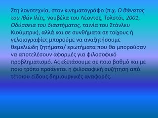 Στη λογοτεχνία, στον κινηματογράφο (π.χ. Ο θάνατος
του Ιβάν Ιλίτς, νουβέλα του Λέοντος, Τολστόι, 2001,
Οδύσσεια του διαστήματος, ταινία του Στάνλευ
Κιούμπρικ), αλλά και σε συνθήματα σε τοίχους ή
γελοιογραφίες μπορούμε να αναζητήσουμε
θεμελιώδη ζητήματα/ ερωτήματα που θα μπορούσαν
να αποτελέσουν αφορμές για φιλοσοφικό
προβληματισμό. Ας εξετάσουμε σε ποιο βαθμό και με
ποιο τρόπο προάγεται η φιλοσοφική συζήτηση από
τέτοιου είδους δημιουργικές αναφορές.
 